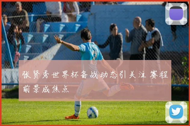 张贤秀世界杯备战动态引关注 赛程前景成焦点