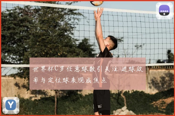 世界杯C罗任意球数引关注 进球效率与定位球表现成焦点