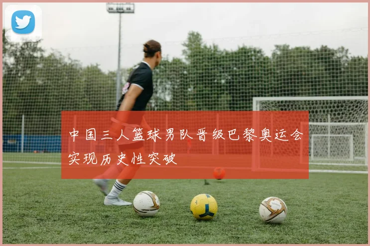 中国三人篮球男队晋级巴黎奥运会实现历史性突破