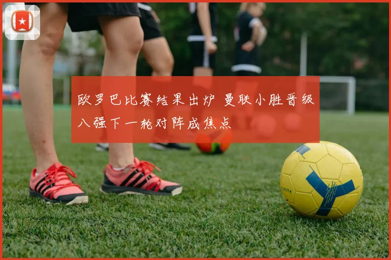 欧罗巴比赛结果出炉 曼联小胜晋级八强下一轮对阵成焦点