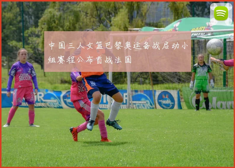 中国三人女篮巴黎奥运备战启动小组赛程公布首战法国