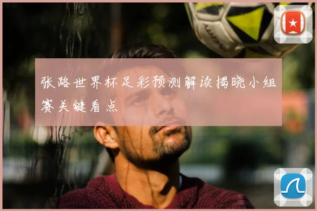 张路世界杯足彩预测解读揭晓小组赛关键看点