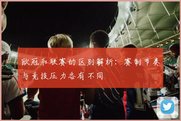 欧冠和联赛的区别解析:赛制节奏与竞技压力各有不同