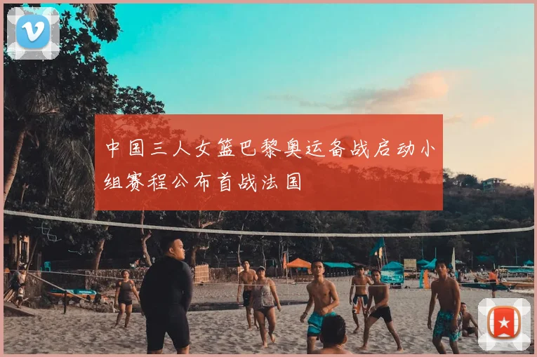 中国三人女篮巴黎奥运备战启动小组赛程公布首战法国