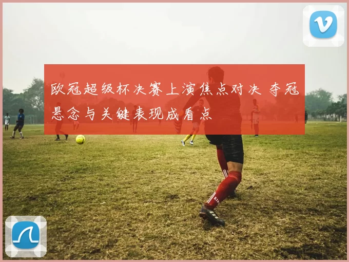 欧冠超级杯决赛上演焦点对决 夺冠悬念与关键表现成看点
