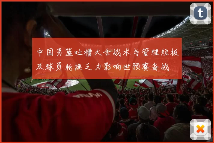 中国男篮吐槽大会战术与管理短板及球员轮换乏力影响世预赛备战