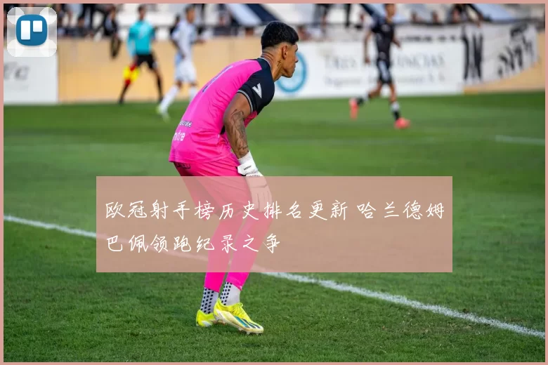 欧冠射手榜历史排名更新 哈兰德姆巴佩领跑纪录之争