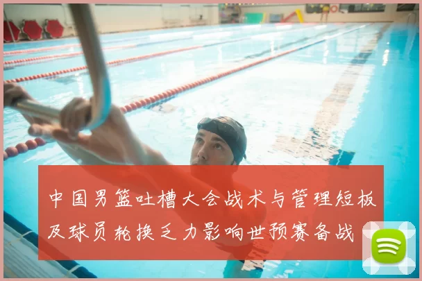 中国男篮吐槽大会战术与管理短板及球员轮换乏力影响世预赛备战