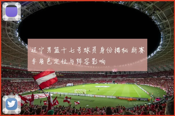 辽宁男篮十七号球员身份揭秘 新赛季角色定位与阵容影响