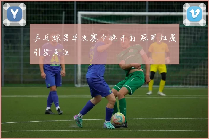 乒乓球男单决赛今晚开打 冠军归属引发关注