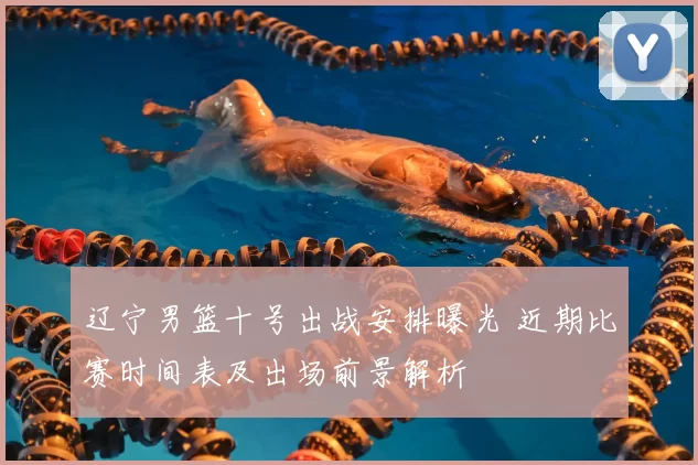 辽宁男篮十号出战安排曝光 近期比赛时间表及出场前景解析