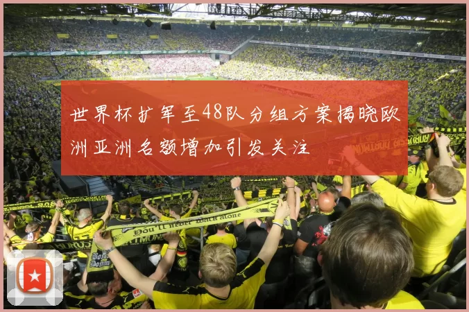 世界杯扩军至48队分组方案揭晓欧洲亚洲名额增加引发关注