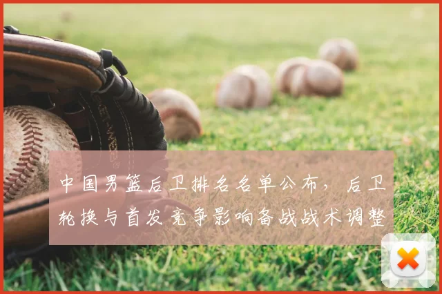 中国男篮后卫排名名单公布，后卫轮换与首发竞争影响备战战术调整