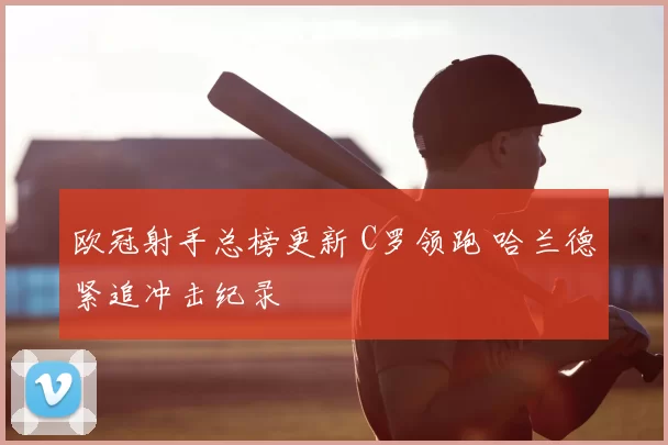 欧冠射手总榜更新 C罗领跑 哈兰德紧追冲击纪录