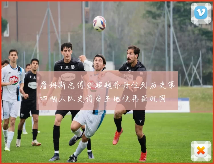詹姆斯总得分超越乔丹位列历史第四湖人队史得分王地位再获巩固