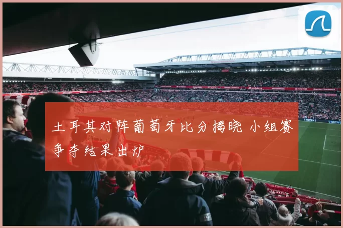 土耳其对阵葡萄牙比分揭晓 小组赛争夺结果出炉
