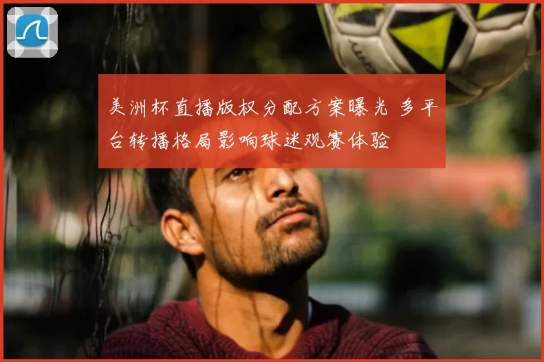 美洲杯直播版权分配方案曝光 多平台转播格局影响球迷观赛体验