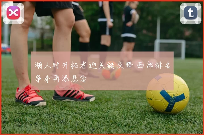 湖人对开拓者迎关键交锋 西部排名争夺再添悬念