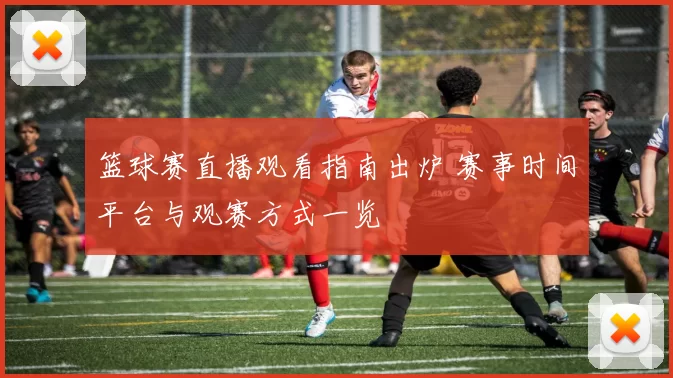 篮球赛直播观看指南出炉 赛事时间平台与观赛方式一览