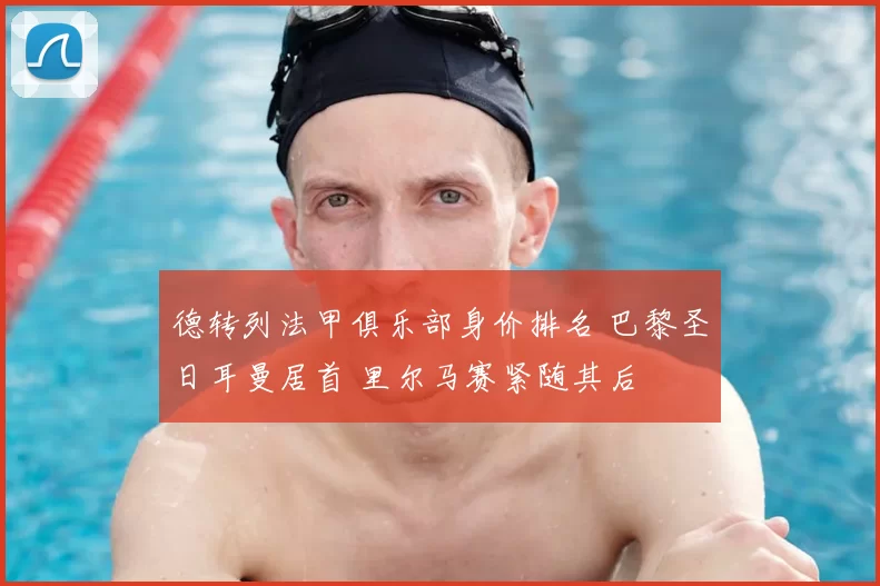 德转列法甲俱乐部身价排名 巴黎圣日耳曼居首 里尔马赛紧随其后