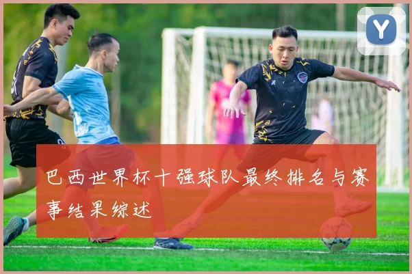 巴西世界杯十强球队最终排名与赛事结果综述