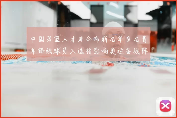 中国男篮人才库公布新名单多名青年锋线球员入选将影响奥运备战阵容