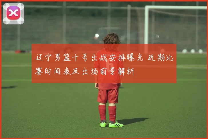 辽宁男篮十号出战安排曝光 近期比赛时间表及出场前景解析