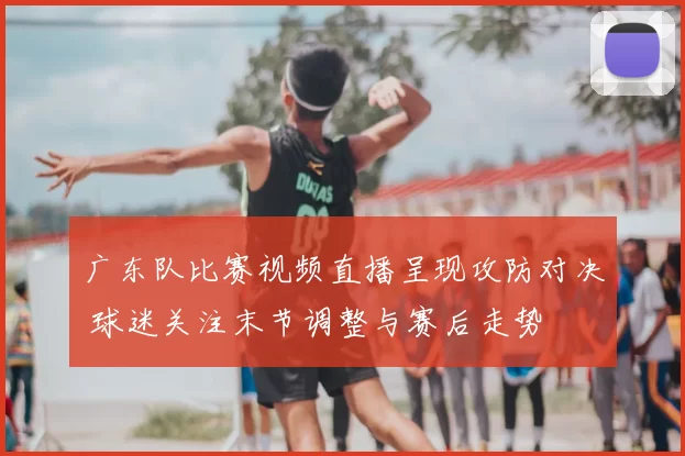 广东队比赛视频直播呈现攻防对决 球迷关注末节调整与赛后走势