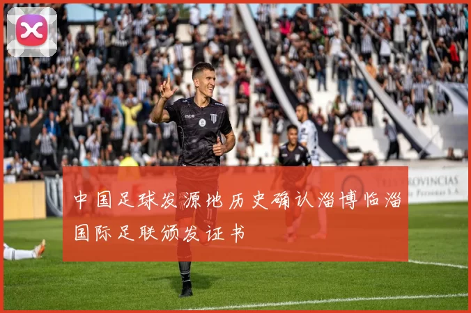 中国足球发源地历史确认淄博临淄国际足联颁发证书