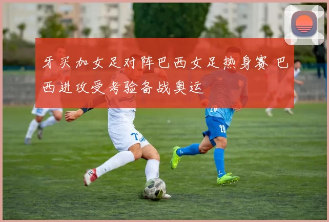 牙买加女足对阵巴西女足热身赛 巴西进攻受考验备战奥运