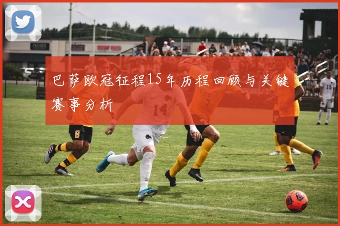 巴萨欧冠征程15年历程回顾与关键赛事分析