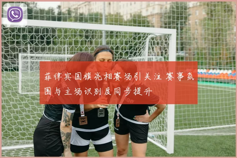 菲律宾国旗亮相赛场引关注 赛事氛围与主场识别度同步提升