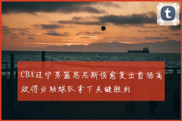 CBA辽宁男篮恩尼斯伤愈复出首场高效得分助球队拿下关键胜利