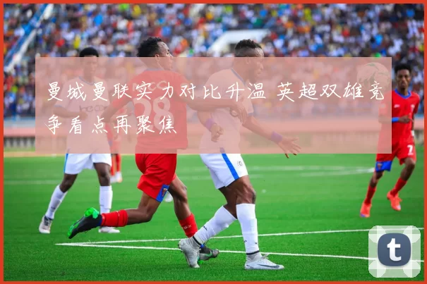 曼城曼联实力对比升温 英超双雄竞争看点再聚焦