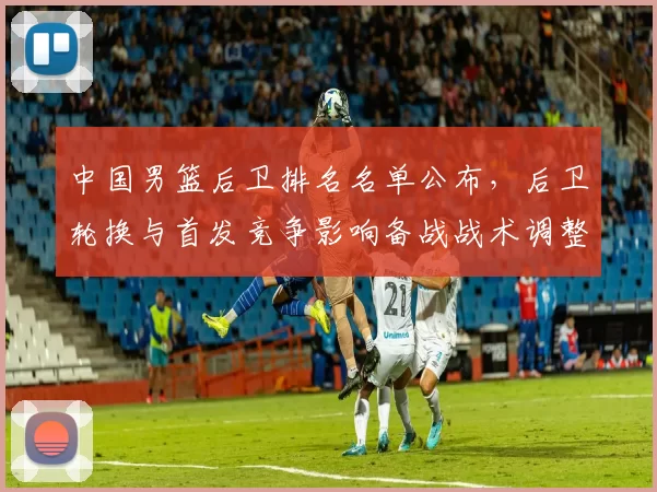 中国男篮后卫排名名单公布，后卫轮换与首发竞争影响备战战术调整