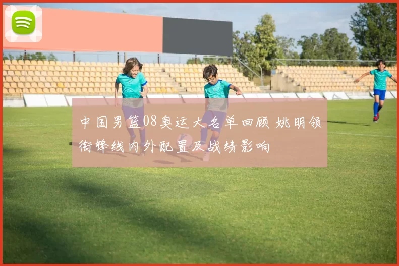 中国男篮08奥运大名单回顾 姚明领衔锋线内外配置及战绩影响