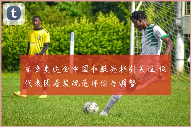东京奥运会中国和服亮相引关注 促代表团着装规范评估与调整