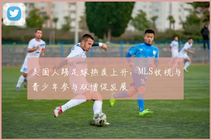 美国人踢足球热度上升，MLS收视与青少年参与双增促发展
