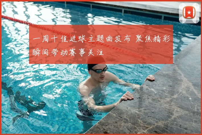 一周十佳进球主题曲发布 聚焦精彩瞬间带动赛事关注