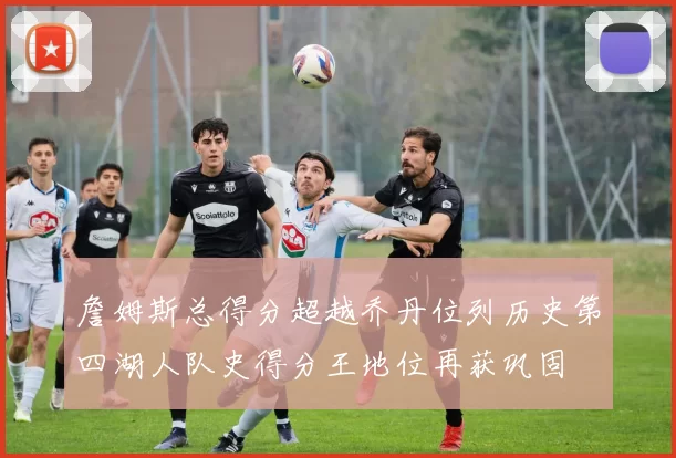 詹姆斯总得分超越乔丹位列历史第四湖人队史得分王地位再获巩固