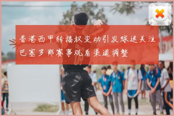 香港西甲转播权变动引发球迷关注巴塞罗那赛事观看渠道调整