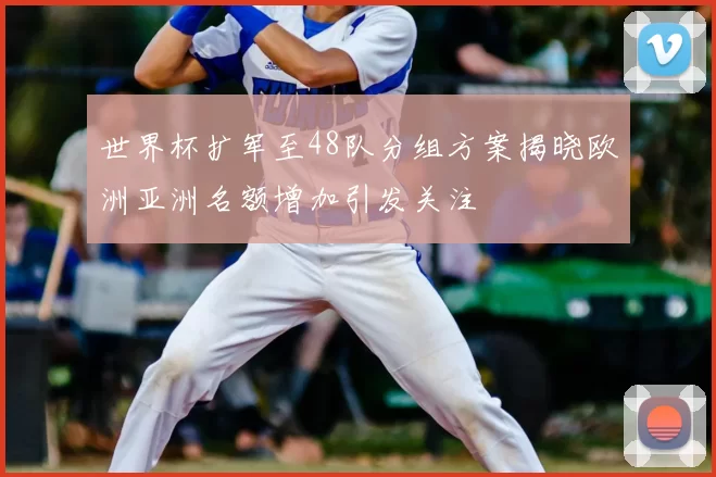 世界杯扩军至48队分组方案揭晓欧洲亚洲名额增加引发关注