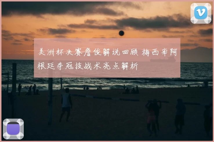 美洲杯决赛詹俊解说回顾 梅西率阿根廷夺冠技战术亮点解析