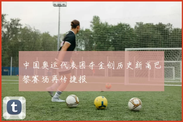 中国奥运代表团夺金创历史新高巴黎赛场再传捷报