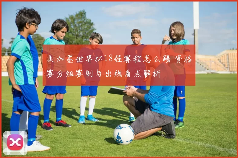 美加墨世界杯18强赛程怎么踢 资格赛分组赛制与出线看点解析