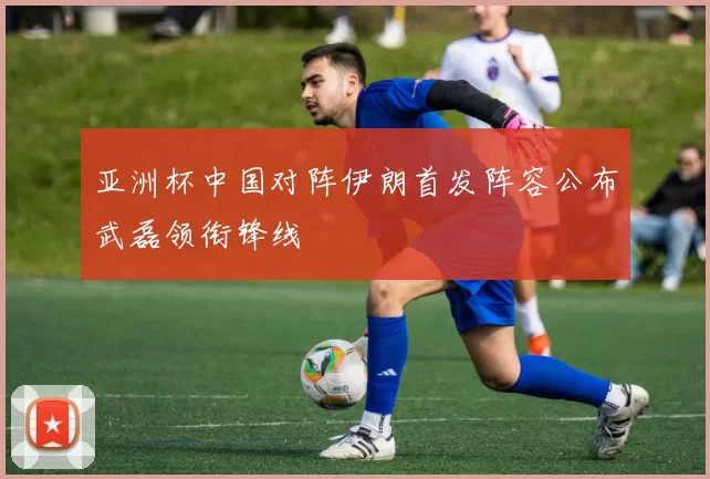 亚洲杯中国对阵伊朗首发阵容公布武磊领衔锋线