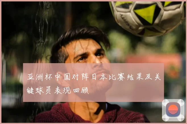 亚洲杯中国对阵日本比赛结果及关键球员表现回顾