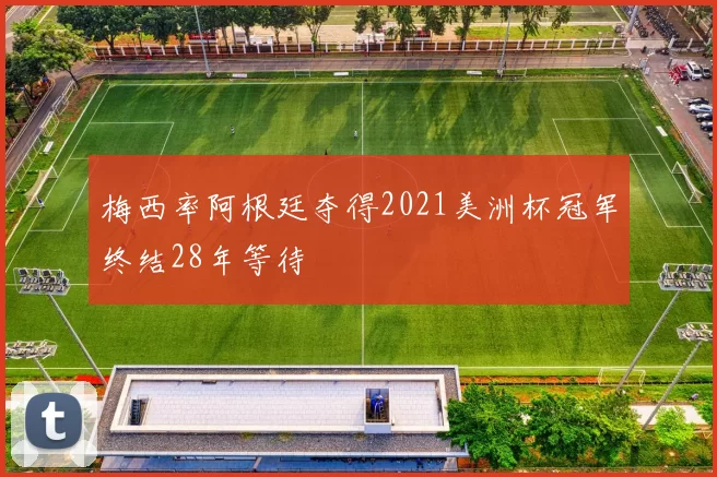 梅西率阿根廷夺得2021美洲杯冠军终结28年等待