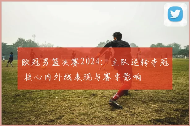 欧冠男篮决赛2024：主队逆转夺冠 核心内外线表现与赛季影响