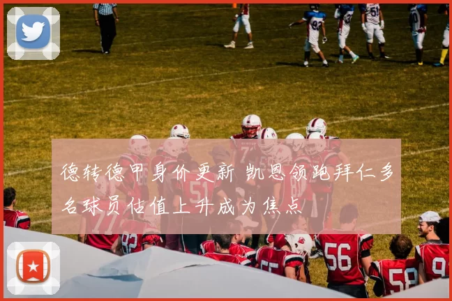 德转德甲身价更新 凯恩领跑拜仁多名球员估值上升成为焦点